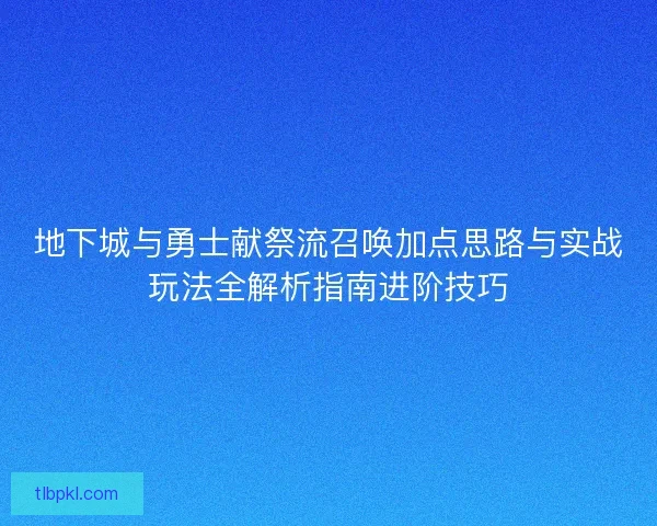 地下城与勇士献祭流召唤加点思路与实战玩法全解析指南进阶技巧