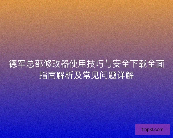 德军总部修改器使用技巧与安全下载全面指南解析及常见问题详解