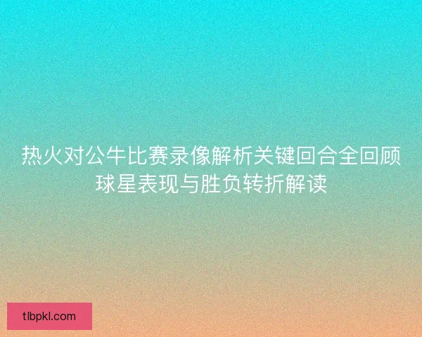 热火对公牛比赛录像解析关键回合全回顾球星表现与胜负转折解读