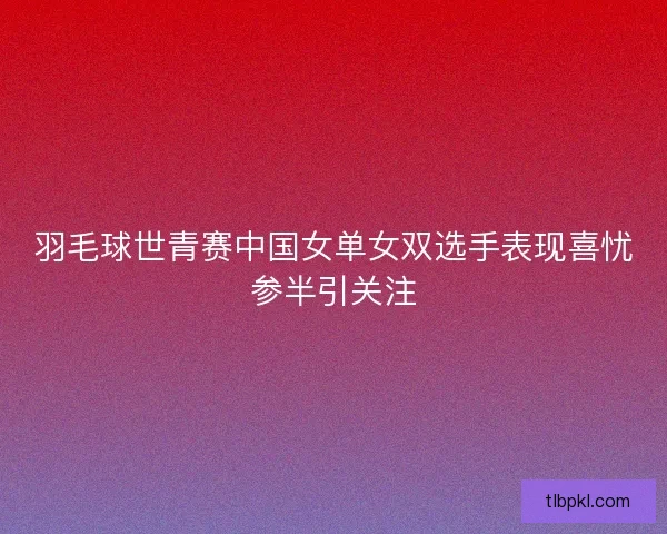 羽毛球世青赛中国女单女双选手表现喜忧参半引关注