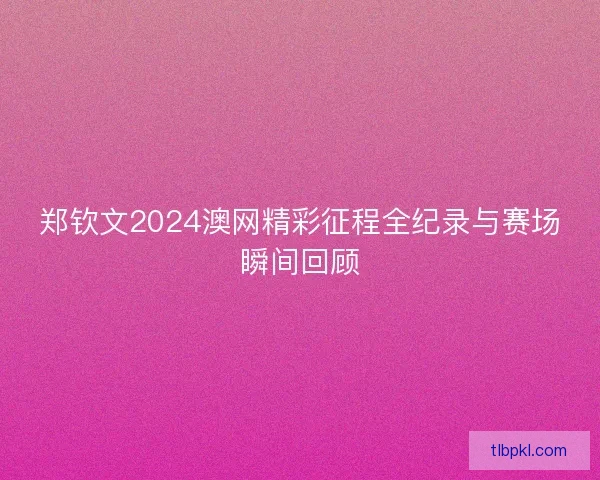 郑钦文2024澳网精彩征程全纪录与赛场瞬间回顾