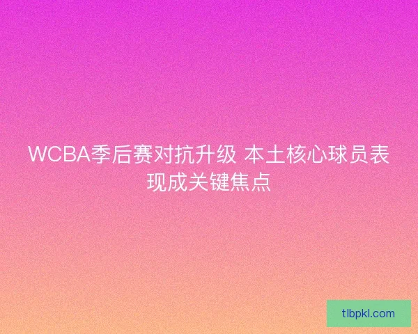 WCBA季后赛对抗升级 本土核心球员表现成关键焦点