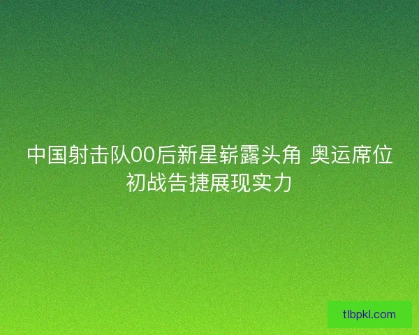 中国射击队00后新星崭露头角 奥运席位初战告捷展现实力