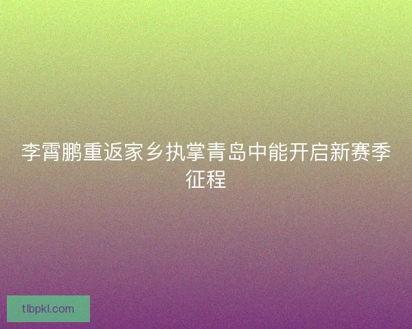 李霄鹏重返家乡执掌青岛中能开启新赛季征程