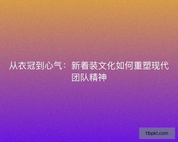 从衣冠到心气：新着装文化如何重塑现代团队精神