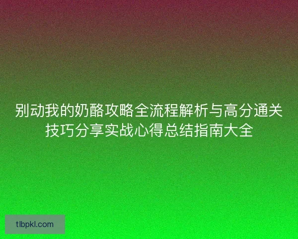 别动我的奶酪攻略全流程解析与高分通关技巧分享实战心得总结指南大全