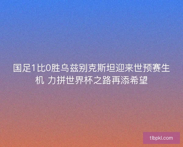 国足1比0胜乌兹别克斯坦迎来世预赛生机 力拼世界杯之路再添希望