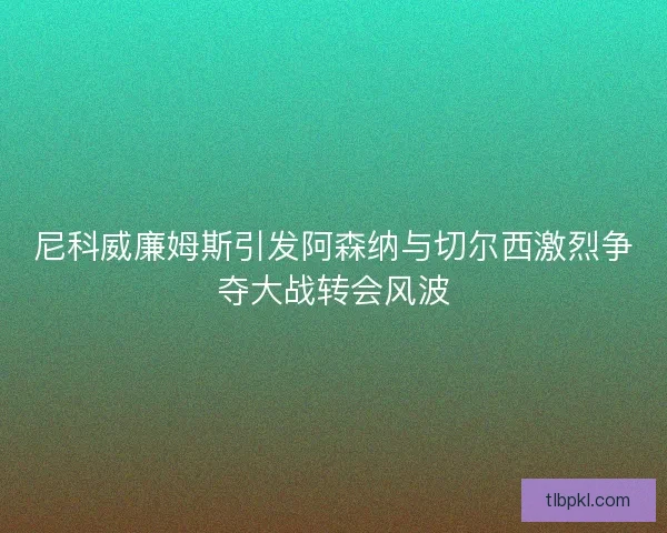 尼科威廉姆斯引发阿森纳与切尔西激烈争夺大战转会风波