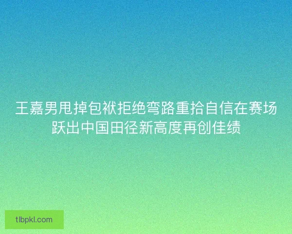王嘉男甩掉包袱拒绝弯路重拾自信在赛场跃出中国田径新高度再创佳绩