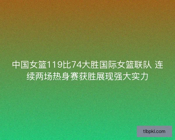 中国女篮119比74大胜国际女篮联队 连续两场热身赛获胜展现强大实力