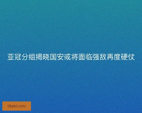 亚冠分组揭晓国安或将面临强敌再度硬仗 亚冠分组揭晓国安或将面临强敌再度硬仗