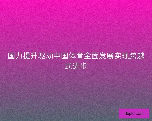 国力提升驱动中国体育全面发展实现跨越式进步