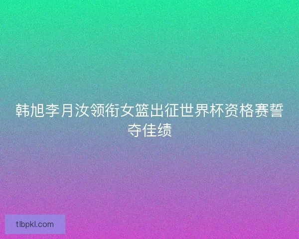 韩旭李月汝领衔女篮出征世界杯资格赛誓夺佳绩