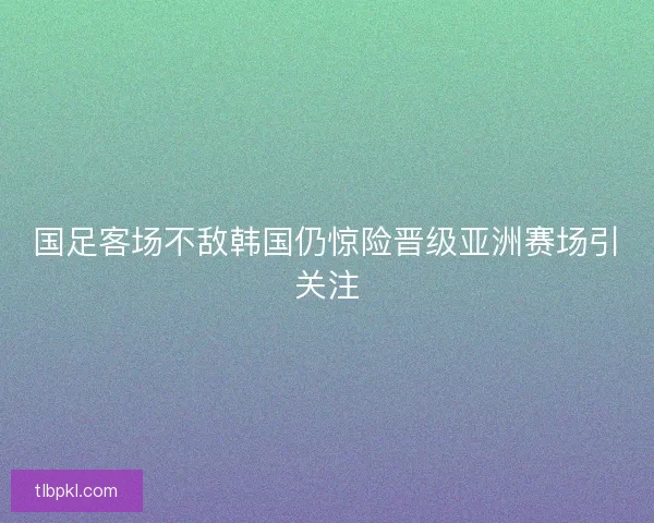 国足客场不敌韩国仍惊险晋级亚洲赛场引关注