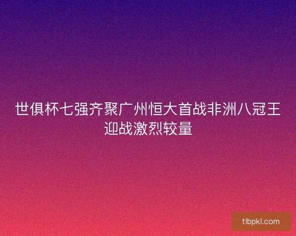 世俱杯七强齐聚广州恒大首战非洲八冠王迎战激烈较量
