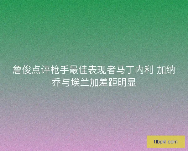 詹俊点评枪手最佳表现者马丁内利 加纳乔与埃兰加差距明显