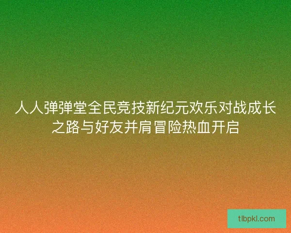 人人弹弹堂全民竞技新纪元欢乐对战成长之路与好友并肩冒险热血开启