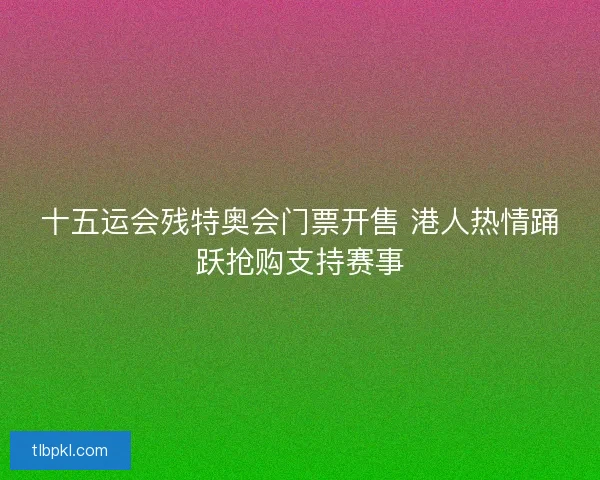 十五运会残特奥会门票开售 港人热情踊跃抢购支持赛事
