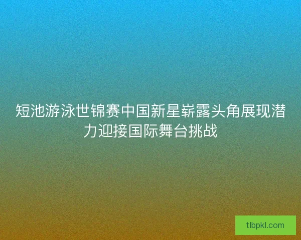 短池游泳世锦赛中国新星崭露头角展现潜力迎接国际舞台挑战 短池游泳世锦赛中国新星崭露头角展现潜力迎接国际舞台挑战