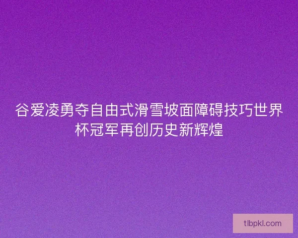 谷爱凌勇夺自由式滑雪坡面障碍技巧世界杯冠军再创历史新辉煌