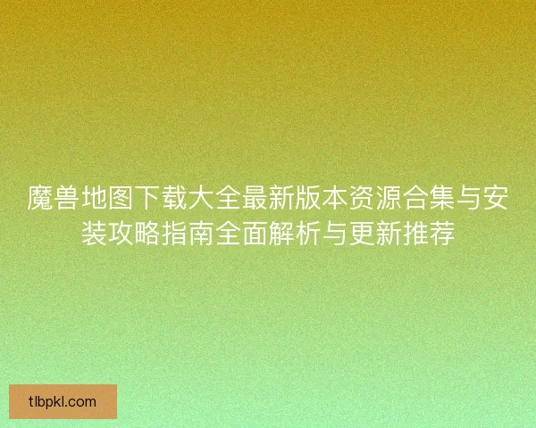 魔兽地图下载大全最新版本资源合集与安装攻略指南全面解析与更新推荐