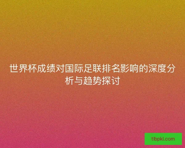 世界杯成绩对国际足联排名影响的深度分析与趋势探讨 世界杯成绩对国际足联排名影响的深度分析与趋势探讨