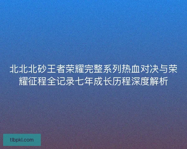 北北北砂王者荣耀完整系列热血对决与荣耀征程全记录七年成长历程深度解析