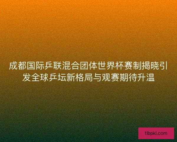 成都国际乒联混合团体世界杯赛制揭晓引发全球乒坛新格局与观赛期待升温
