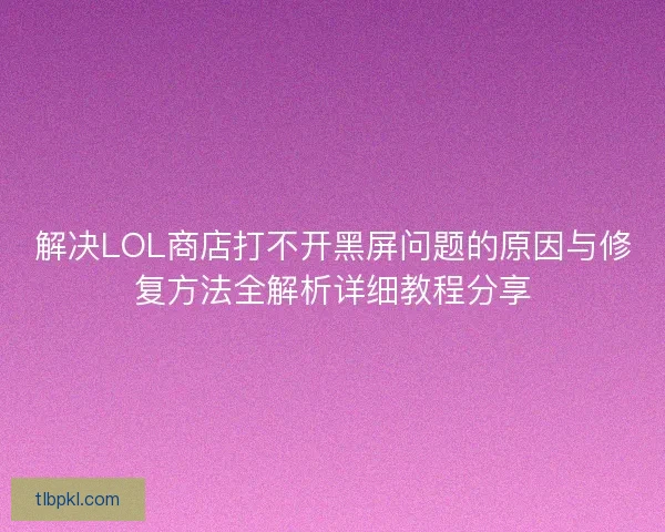 解决LOL商店打不开黑屏问题的原因与修复方法全解析详细教程分享