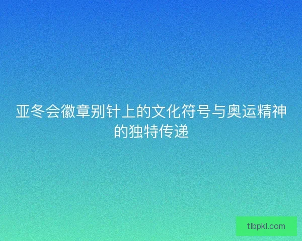 亚冬会徽章别针上的文化符号与奥运精神的独特传递