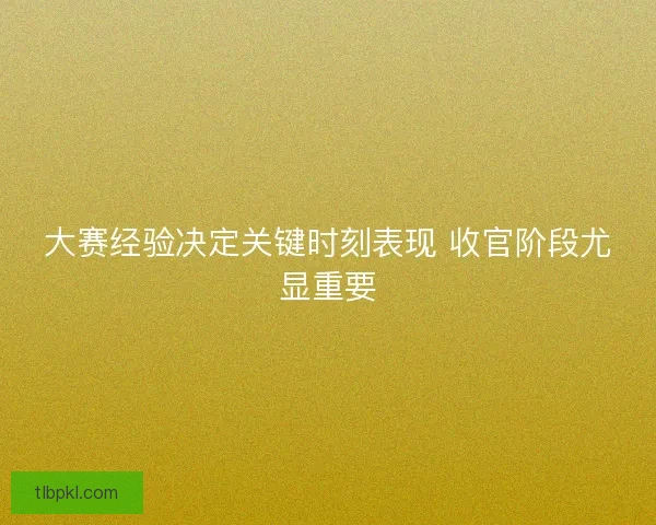 大赛经验决定关键时刻表现 收官阶段尤显重要