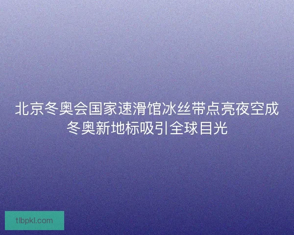 北京冬奥会国家速滑馆冰丝带点亮夜空成冬奥新地标吸引全球目光
