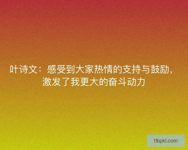 叶诗文:感受到大家热情的支持与鼓励,激发了我更大的奋斗动力 叶诗文:感受到大家热情的支持与鼓励,激发了我更大的奋斗动力