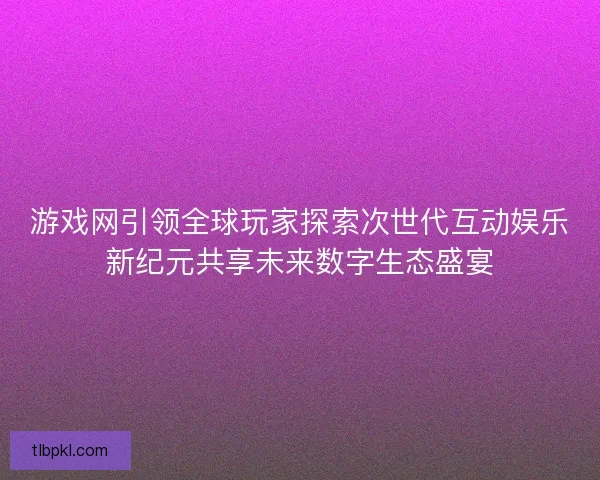 游戏网引领全球玩家探索次世代互动娱乐新纪元共享未来数字生态盛宴 游戏网引领全球玩家探索次世代互动娱乐新纪元共享未来数字生态盛宴