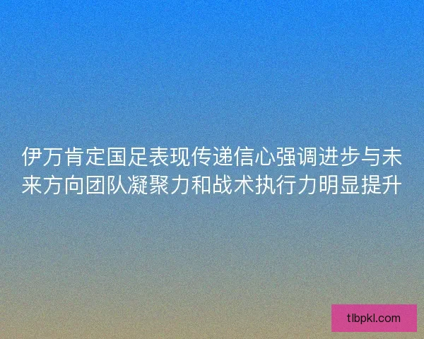 伊万肯定国足表现传递信心强调进步与未来方向团队凝聚力和战术执行力明显提升 伊万肯定国足表现传递信心强调进步与未来方向团队凝聚力和战术执行力明显提升