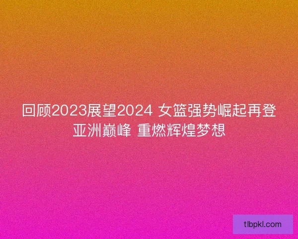 回顾2023展望2024 女篮强势崛起再登亚洲巅峰 重燃辉煌梦想 回顾2023展望2024 女篮强势崛起再登亚洲巅峰 重燃辉煌梦想