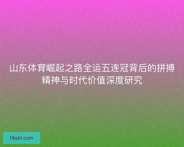 山东体育崛起之路全运五连冠背后的拼搏精神与时代价值深度研究 山东体育崛起之路全运五连冠背后的拼搏精神与时代价值深度研究